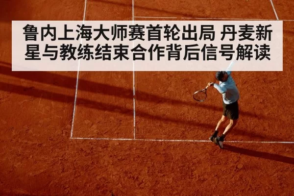 鲁内上海大师赛首轮出局 丹麦新星与教练结束合作背后信号解读