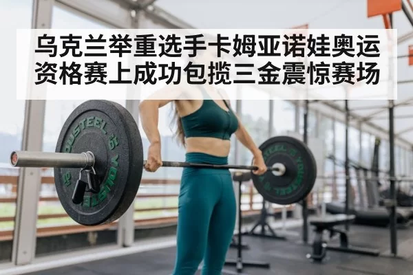 乌克兰举重选手卡姆亚诺娃奥运资格赛上成功包揽三金震惊赛场