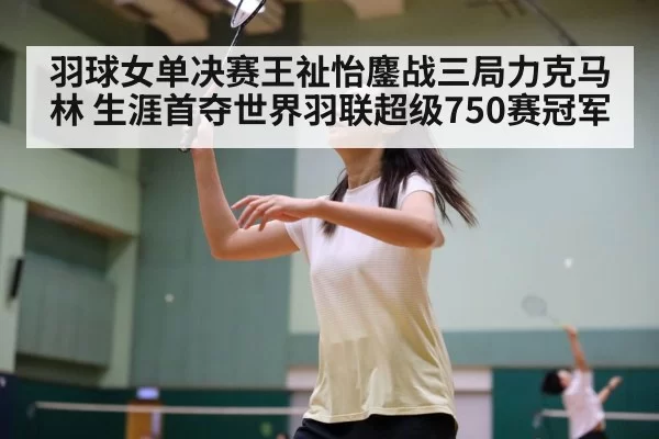 羽球女单决赛王祉怡鏖战三局力克马林 生涯首夺世界羽联超级750赛冠军