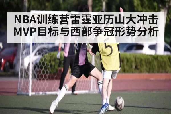 NBA训练营雷霆亚历山大冲击MVP目标与西部争冠形势分析
