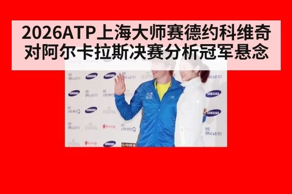 2026ATP上海大师赛德约科维奇对阿尔卡拉斯决赛分析冠军悬念